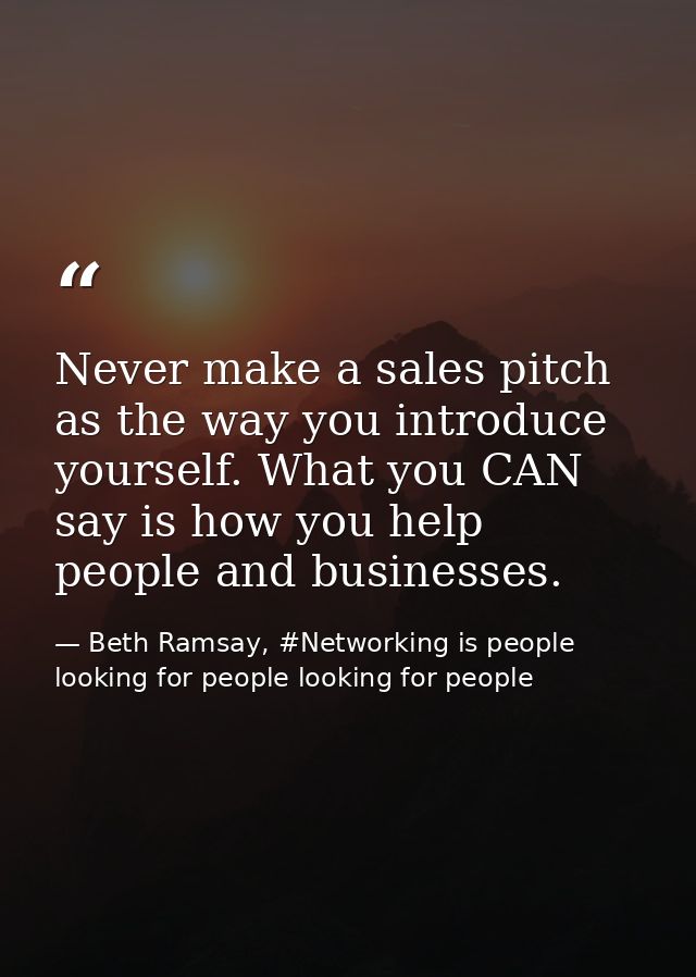 Never make a sales pitch as the way you introduce yourself. What you CAN say is how you help people and businesses. — Beth Ramsay, #Networking is people looking for people looking for people