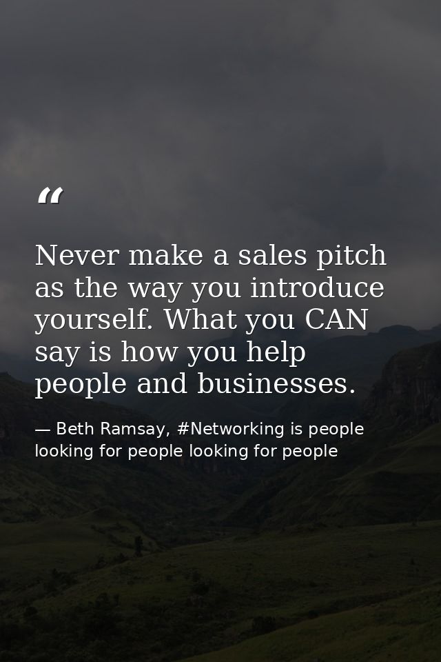 Never make a sales pitch as the way you introduce yourself. What you CAN say is how you help people and businesses. — Beth Ramsay, #Networking is people looking for people looking for people