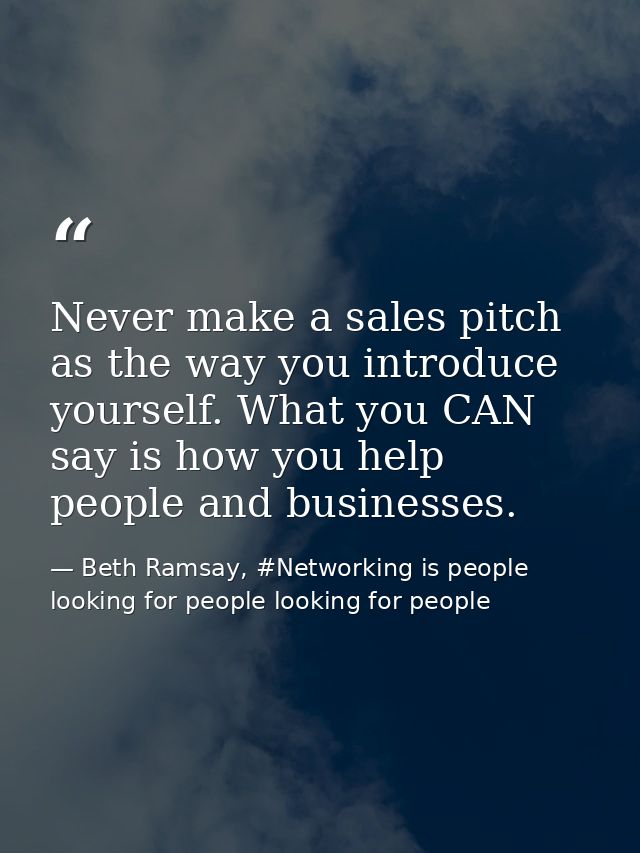 Never make a sales pitch as the way you introduce yourself. What you CAN say is how you help people and businesses. — Beth Ramsay, #Networking is people looking for people looking for people