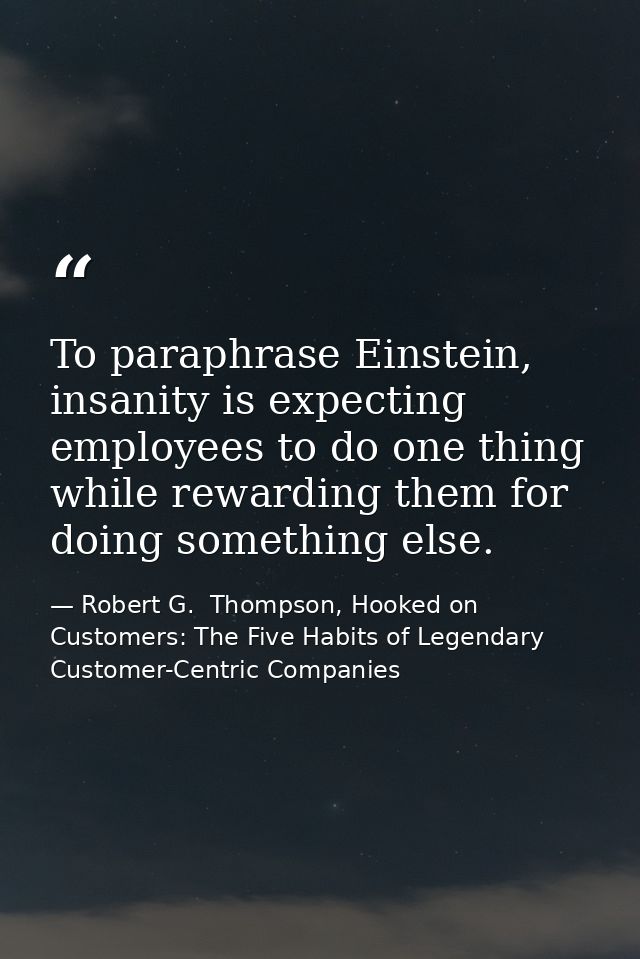 To paraphrase Einstein, insanity is expecting employees to do one thing while rewarding them for doing something else. — Robert G.  Thompson, Hooked on Customers: The Five Habits of Legendary Customer-Centric Companies