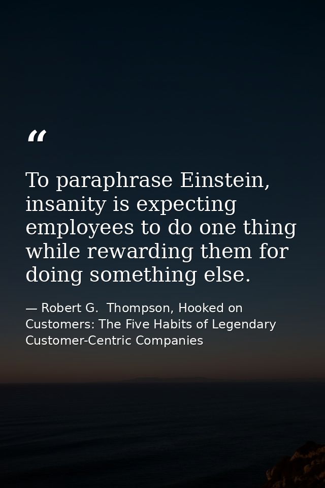 To paraphrase Einstein, insanity is expecting employees to do one thing while rewarding them for doing something else. — Robert G.  Thompson, Hooked on Customers: The Five Habits of Legendary Customer-Centric Companies
