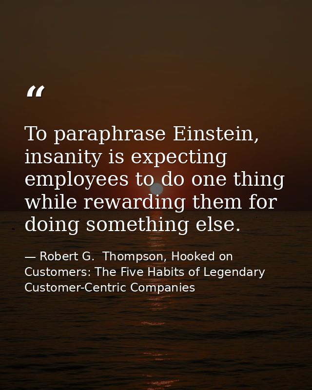 To paraphrase Einstein, insanity is expecting employees to do one thing while rewarding them for doing something else. — Robert G.  Thompson, Hooked on Customers: The Five Habits of Legendary Customer-Centric Companies