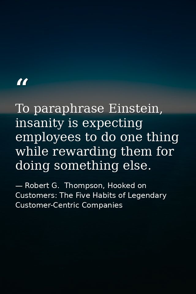 To paraphrase Einstein, insanity is expecting employees to do one thing while rewarding them for doing something else. — Robert G.  Thompson, Hooked on Customers: The Five Habits of Legendary Customer-Centric Companies