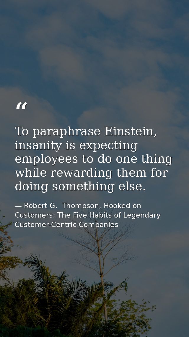 To paraphrase Einstein, insanity is expecting employees to do one thing while rewarding them for doing something else. — Robert G.  Thompson, Hooked on Customers: The Five Habits of Legendary Customer-Centric Companies