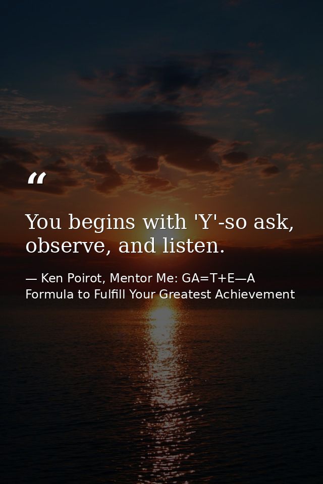 You begins with 'Y'-so ask, observe, and listen. — Ken Poirot, Mentor Me: GA=T+E—A Formula to Fulfill Your Greatest Achievement