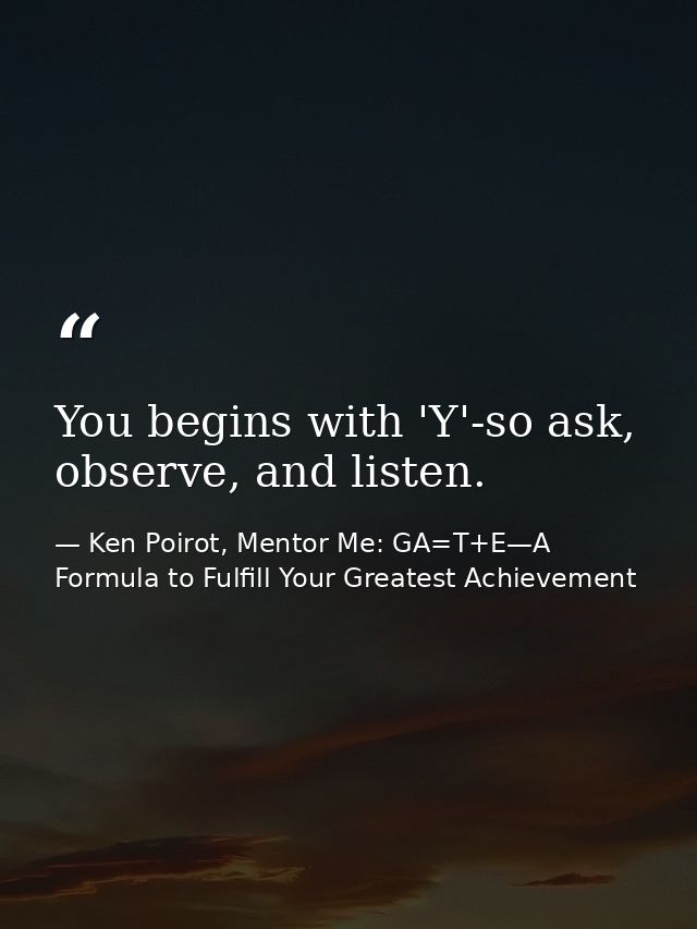 You begins with 'Y'-so ask, observe, and listen. — Ken Poirot, Mentor Me: GA=T+E—A Formula to Fulfill Your Greatest Achievement