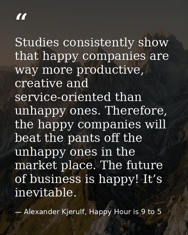 Studies consistently show that happy companies are way more productive, creative and service-oriented than unhappy ones. — Alexander Kjerulf, Happy Hour is 9 to 5