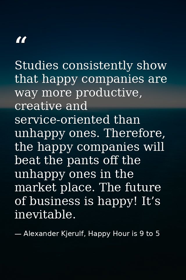 Studies consistently show that happy companies are way more productive, creative and service-oriented than unhappy ones. — Alexander Kjerulf, Happy Hour is 9 to 5