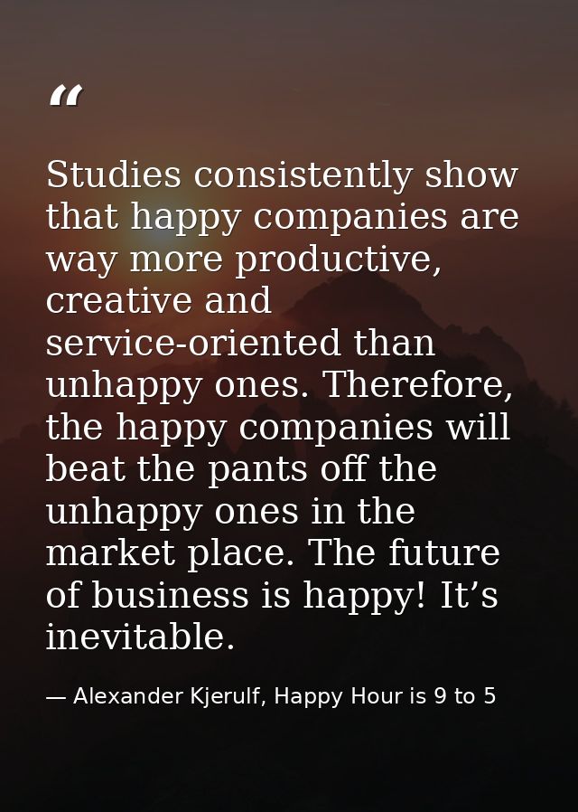 Studies consistently show that happy companies are way more productive, creative and service-oriented than unhappy ones. — Alexander Kjerulf, Happy Hour is 9 to 5