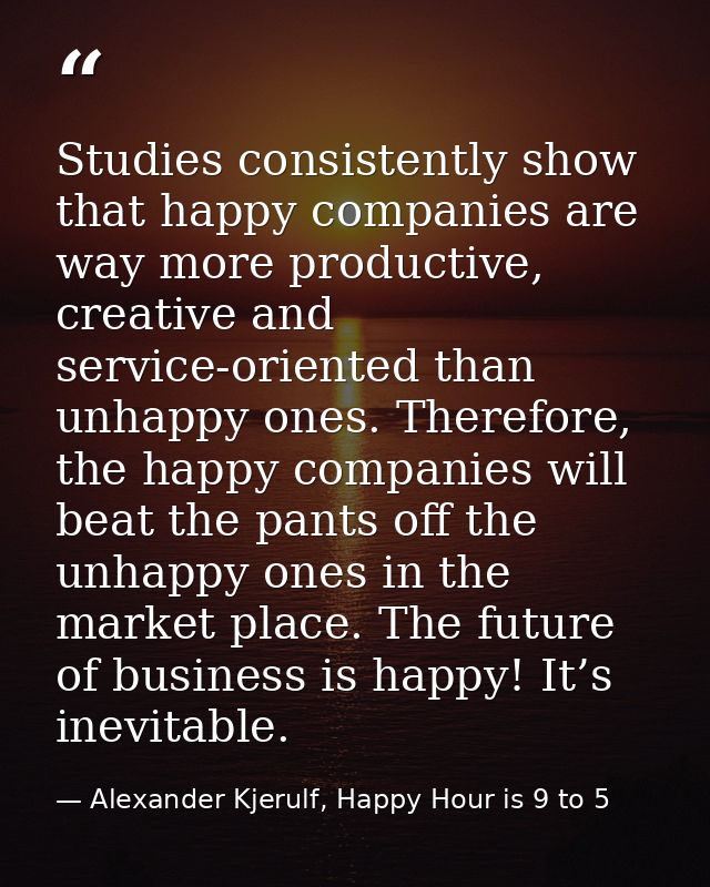 Studies consistently show that happy companies are way more productive, creative and service-oriented than unhappy ones. — Alexander Kjerulf, Happy Hour is 9 to 5
