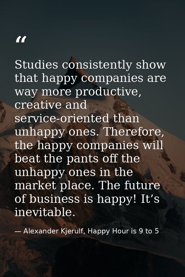 Studies consistently show that happy companies are way more productive, creative and service-oriented than unhappy ones. — Alexander Kjerulf, Happy Hour is 9 to 5