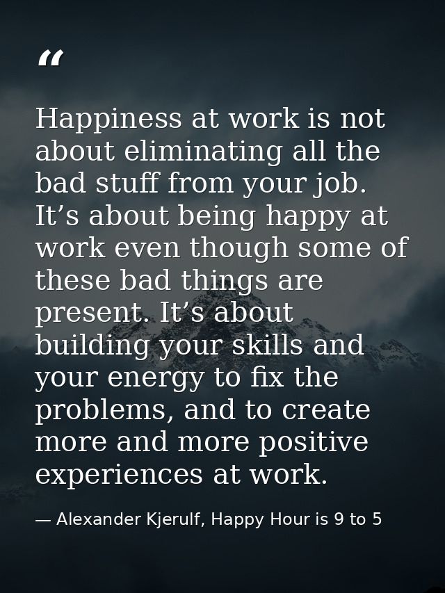 Happiness at work is not about eliminating all the bad stuff from your job. It’s about being happy at work even though s — Alexander Kjerulf, Happy Hour is 9 to 5