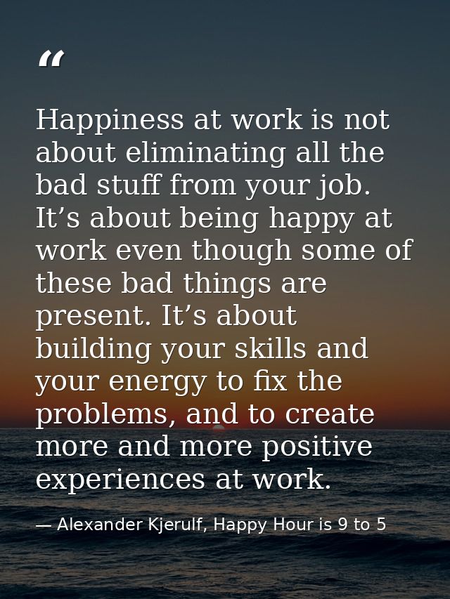 Happiness at work is not about eliminating all the bad stuff from your job. It’s about being happy at work even though s — Alexander Kjerulf, Happy Hour is 9 to 5