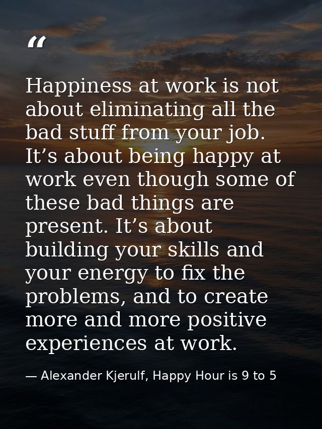 Happiness at work is not about eliminating all the bad stuff from your job. It’s about being happy at work even though s — Alexander Kjerulf, Happy Hour is 9 to 5