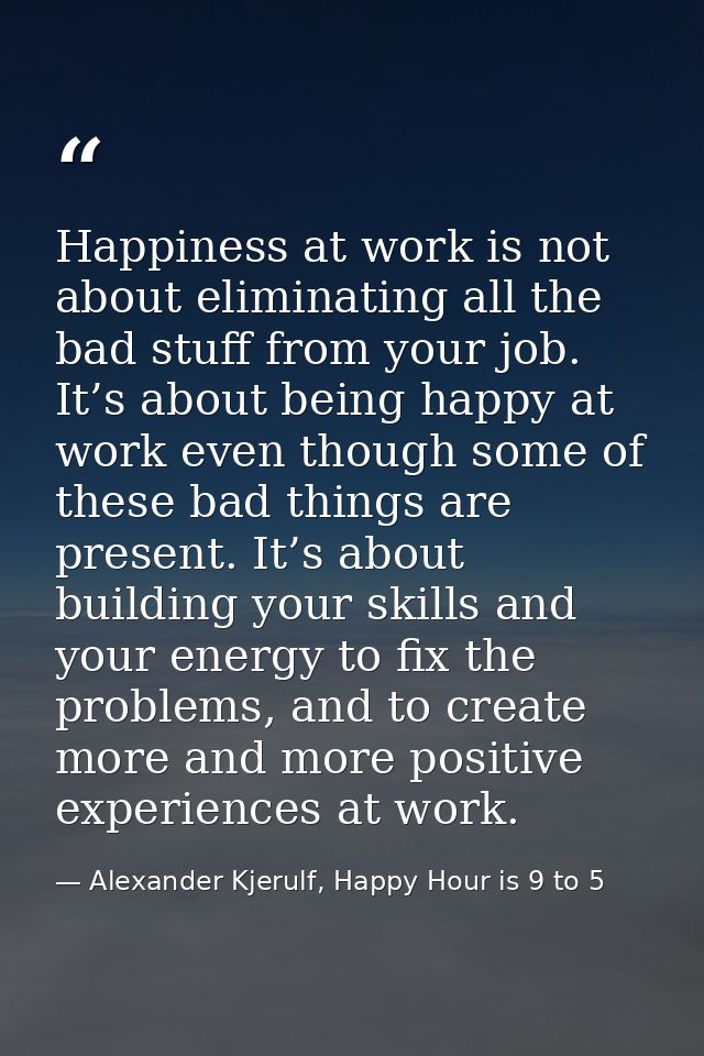 Happiness at work is not about eliminating all the bad stuff from your job. It’s about being happy at work even though s — Alexander Kjerulf, Happy Hour is 9 to 5