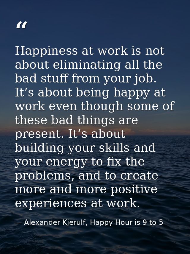 Happiness at work is not about eliminating all the bad stuff from your job. It’s about being happy at work even though s — Alexander Kjerulf, Happy Hour is 9 to 5