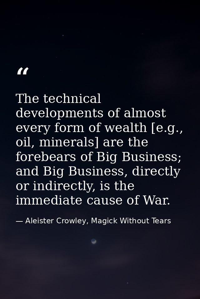 The technical developments of almost every form of wealth [e.g., oil, minerals] are the forebears of Big Business; and B — Aleister Crowley, Magick Without Tears