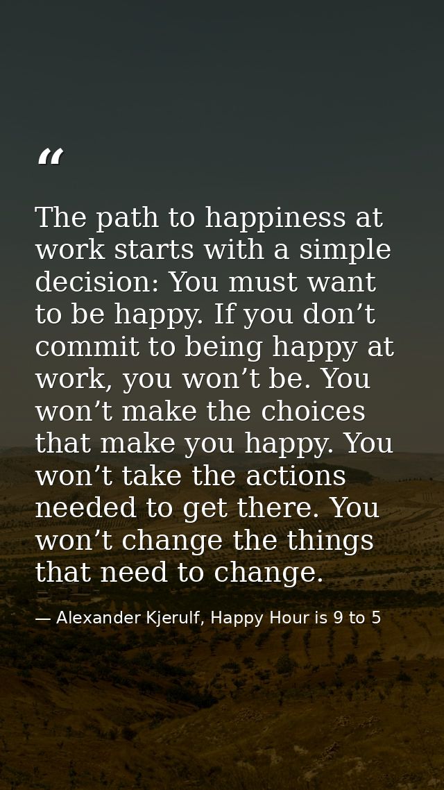 The path to happiness at work starts with a simple decision: You must want to be happy. If you don’t commit to being hap — Alexander Kjerulf, Happy Hour is 9 to 5