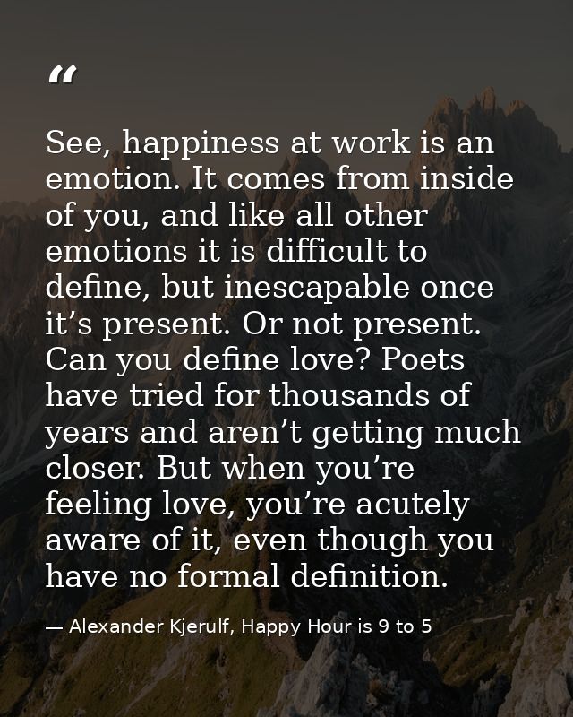 See, happiness at work is an emotion. It comes from inside of you, and like all other emotions it is difficult to define — Alexander Kjerulf, Happy Hour is 9 to 5