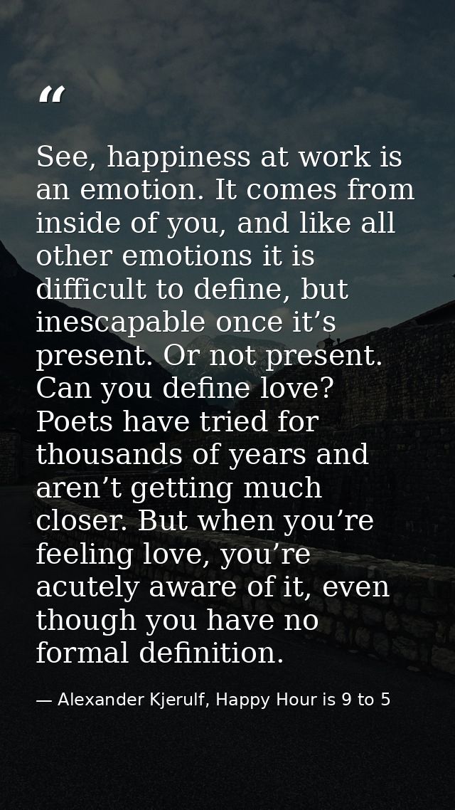 See, happiness at work is an emotion. It comes from inside of you, and like all other emotions it is difficult to define — Alexander Kjerulf, Happy Hour is 9 to 5