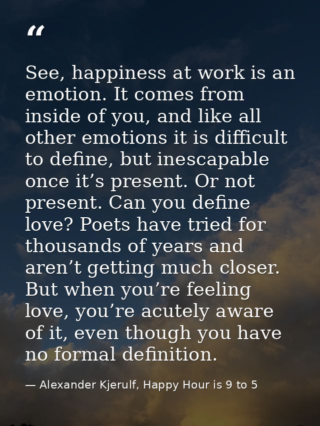 See, happiness at work is an emotion. It comes from inside of you, and like all other emotions it is difficult to define — Alexander Kjerulf, Happy Hour is 9 to 5