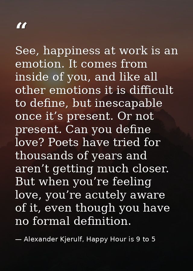 See, happiness at work is an emotion. It comes from inside of you, and like all other emotions it is difficult to define — Alexander Kjerulf, Happy Hour is 9 to 5