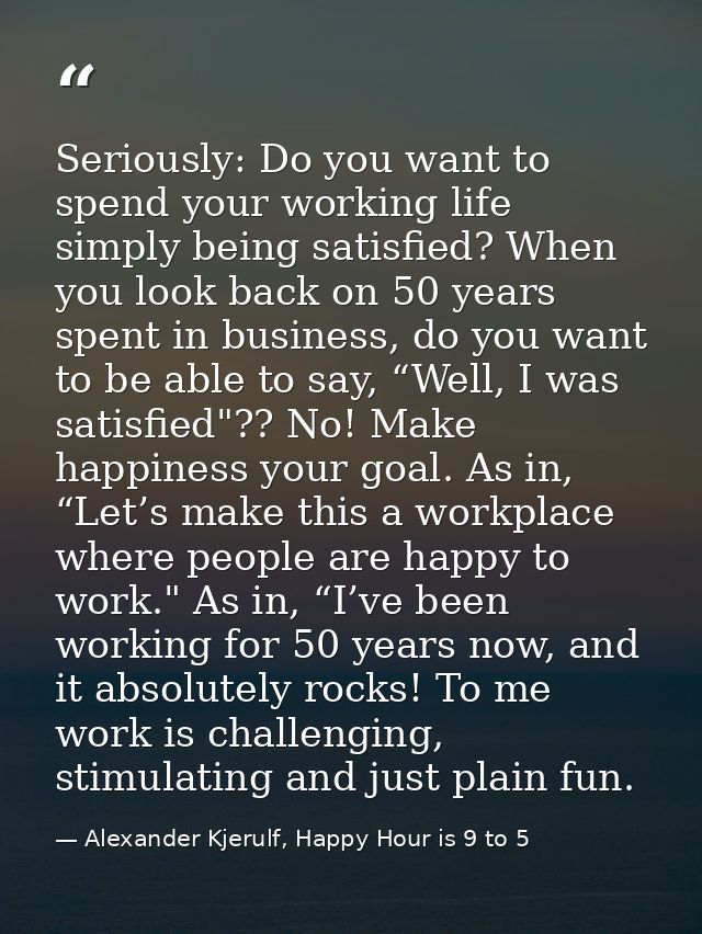Seriously: Do you want to spend your working life simply being satisfied? When you look back on 50 years spent in busine — Alexander Kjerulf, Happy Hour is 9 to 5