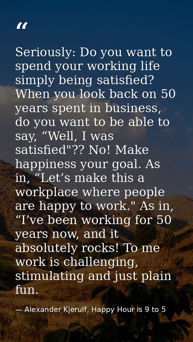 Seriously: Do you want to spend your working life simply being satisfied? When you look back on 50 years spent in busine — Alexander Kjerulf, Happy Hour is 9 to 5