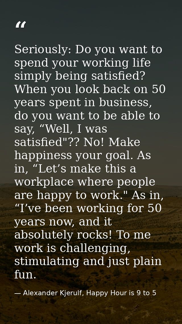 Seriously: Do you want to spend your working life simply being satisfied? When you look back on 50 years spent in busine — Alexander Kjerulf, Happy Hour is 9 to 5
