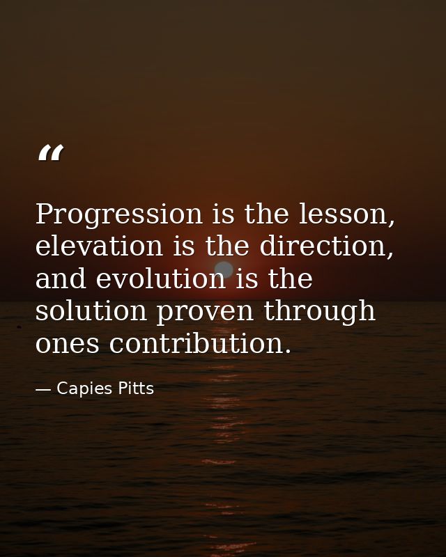 Progression is the lesson, elevation is the direction, and evolution is the solution proven through ones contribution. — Capies Pitts