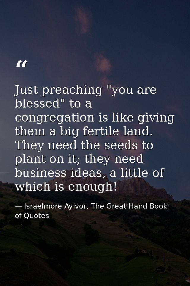 Just preaching "you are blessed" to a congregation is like giving them a big fertile land. They need the seeds to plant  — Israelmore Ayivor, The Great Hand Book of Quotes