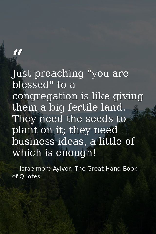 Just preaching "you are blessed" to a congregation is like giving them a big fertile land. They need the seeds to plant  — Israelmore Ayivor, The Great Hand Book of Quotes