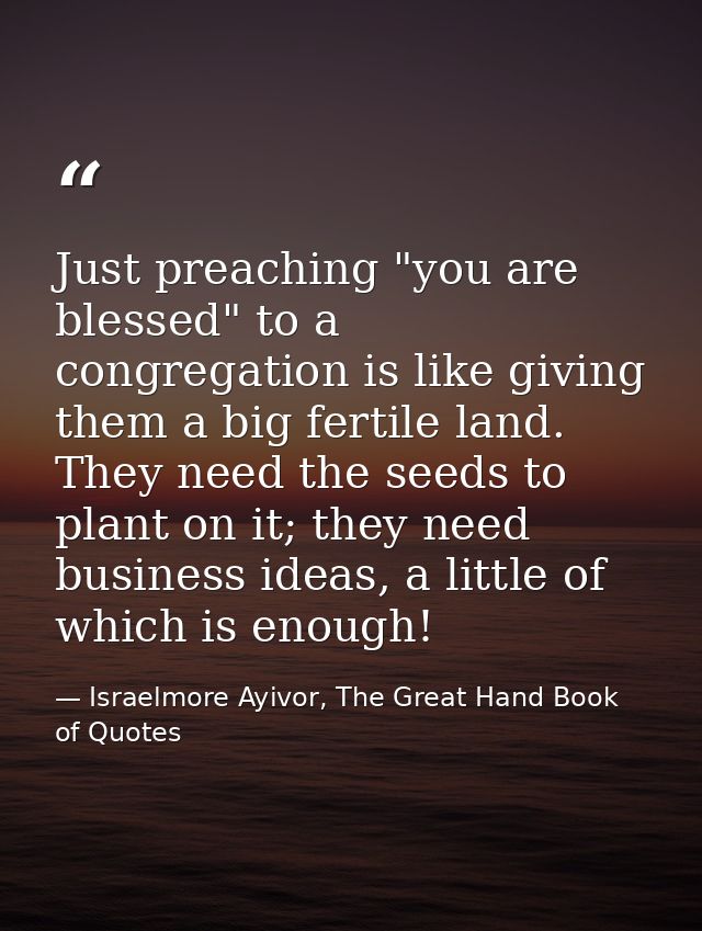 Just preaching "you are blessed" to a congregation is like giving them a big fertile land. They need the seeds to plant  — Israelmore Ayivor, The Great Hand Book of Quotes