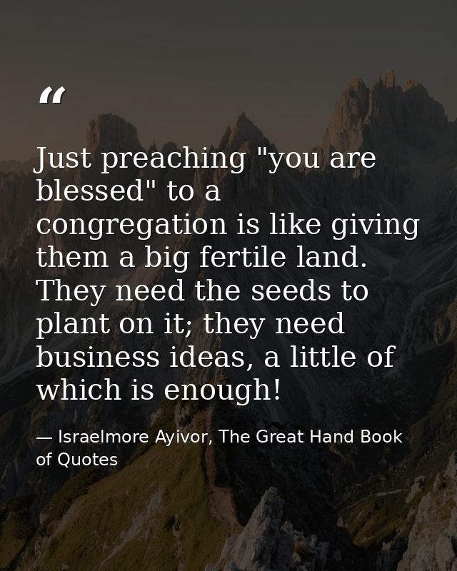 Just preaching "you are blessed" to a congregation is like giving them a big fertile land. They need the seeds to plant  — Israelmore Ayivor, The Great Hand Book of Quotes