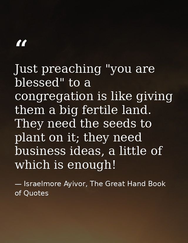Just preaching "you are blessed" to a congregation is like giving them a big fertile land. They need the seeds to plant  — Israelmore Ayivor, The Great Hand Book of Quotes