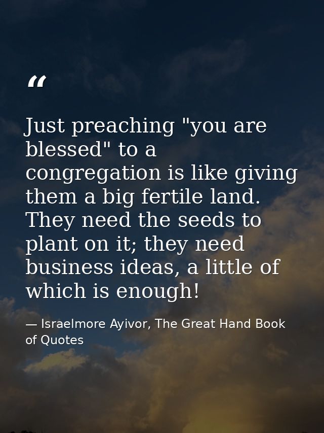 Just preaching "you are blessed" to a congregation is like giving them a big fertile land. They need the seeds to plant  — Israelmore Ayivor, The Great Hand Book of Quotes