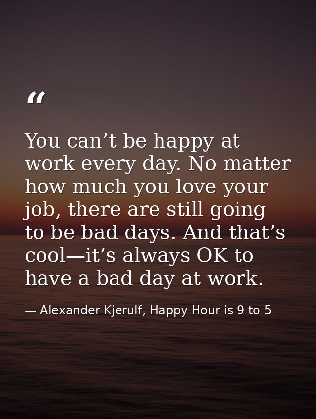 You can’t be happy at work every day. No matter how much you love your job, there are still going to be bad days. And th — Alexander Kjerulf, Happy Hour is 9 to 5