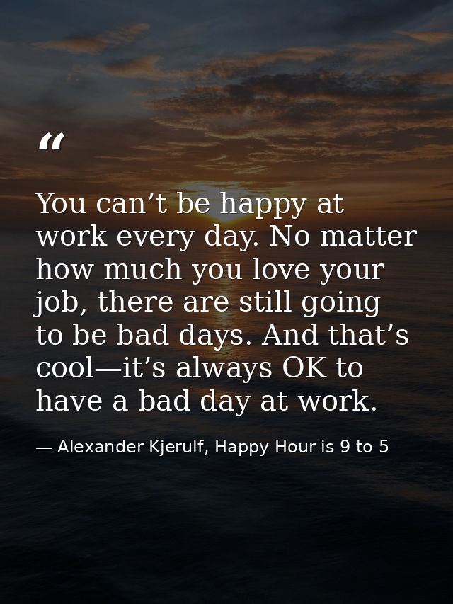 You can’t be happy at work every day. No matter how much you love your job, there are still going to be bad days. And th — Alexander Kjerulf, Happy Hour is 9 to 5