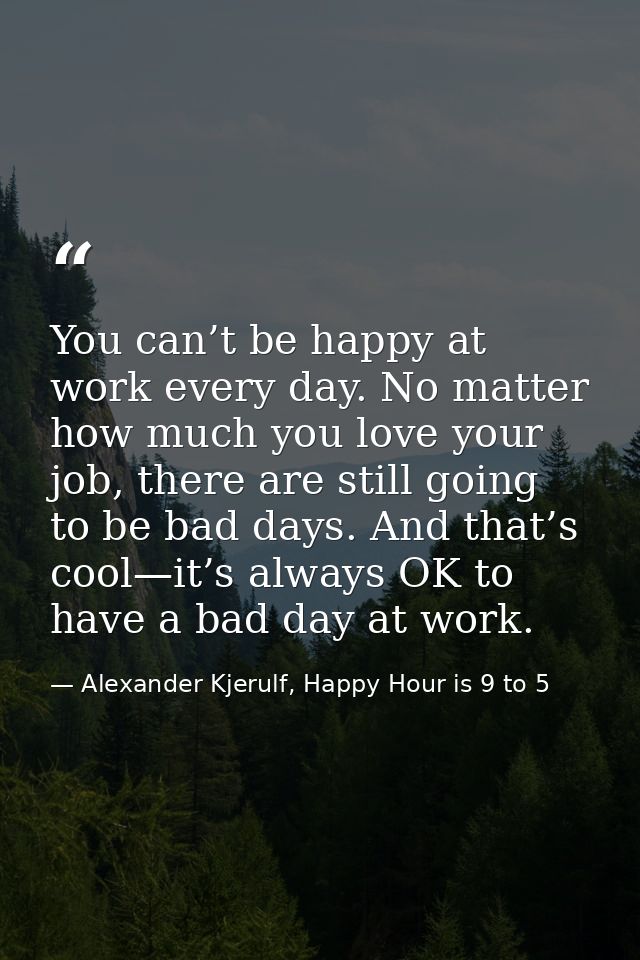 You can’t be happy at work every day. No matter how much you love your job, there are still going to be bad days. And th — Alexander Kjerulf, Happy Hour is 9 to 5