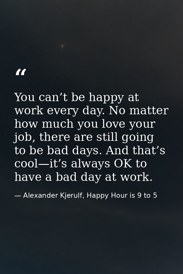 You can’t be happy at work every day. No matter how much you love your job, there are still going to be bad days. And th — Alexander Kjerulf, Happy Hour is 9 to 5