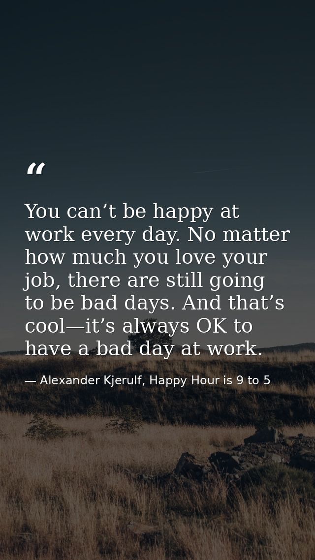 You can’t be happy at work every day. No matter how much you love your job, there are still going to be bad days. And th — Alexander Kjerulf, Happy Hour is 9 to 5