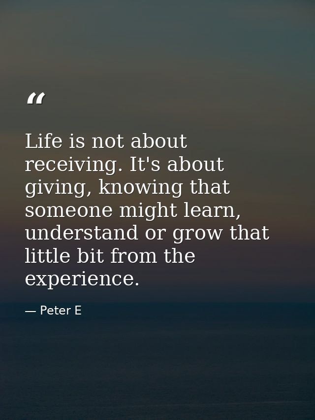 Life is not about receiving. It's about giving, knowing that someone might learn, understand or grow that little bit fro — Peter E