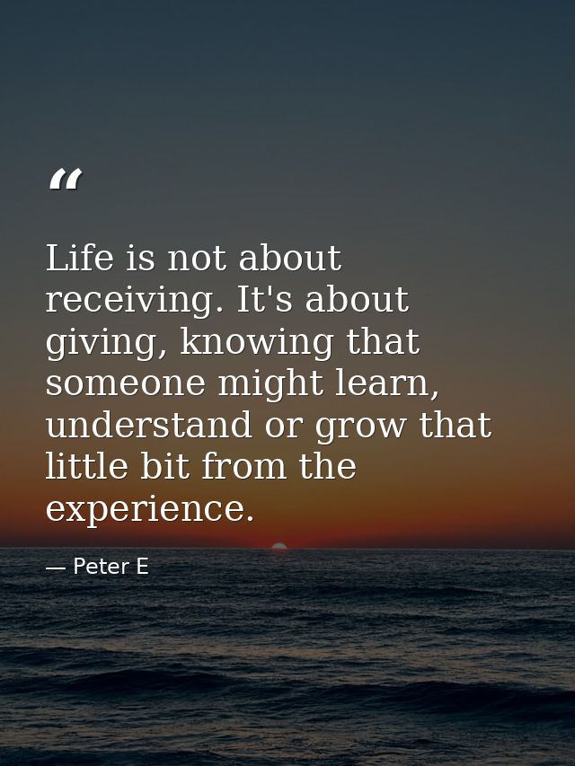 Life is not about receiving. It's about giving, knowing that someone might learn, understand or grow that little bit fro — Peter E