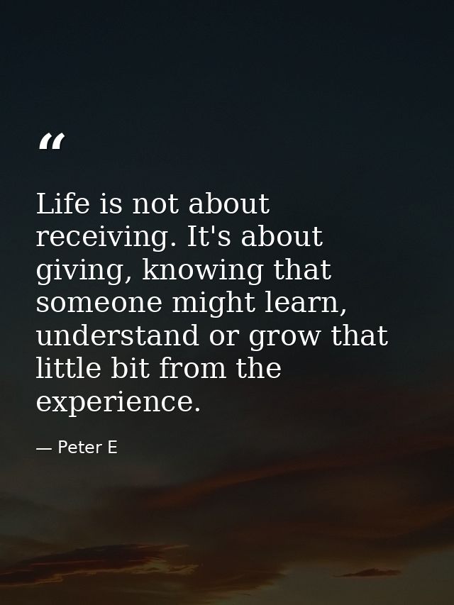 Life is not about receiving. It's about giving, knowing that someone might learn, understand or grow that little bit fro — Peter E