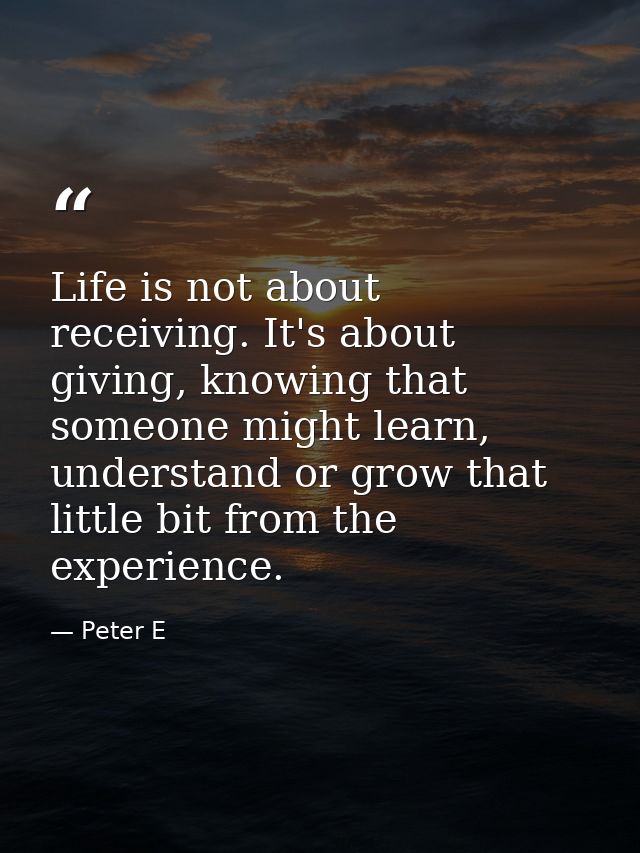 Life is not about receiving. It's about giving, knowing that someone might learn, understand or grow that little bit fro — Peter E