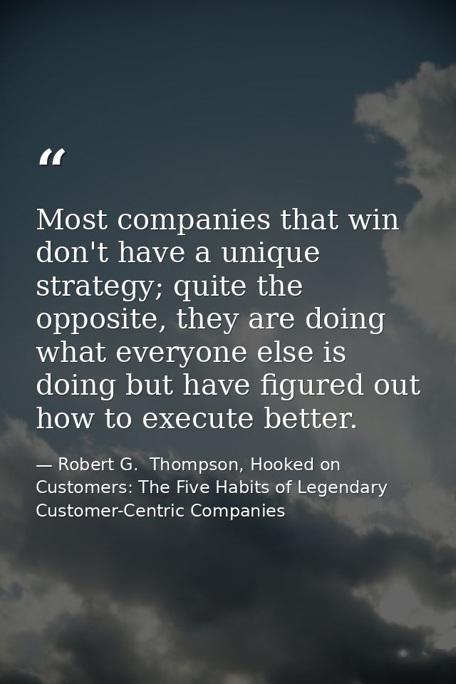 Most companies that win don't have a unique strategy; quite the opposite, they are doing what everyone else is doing but — Robert G.  Thompson, Hooked on Customers: The Five Habits of Legendary Customer-Centric Companies