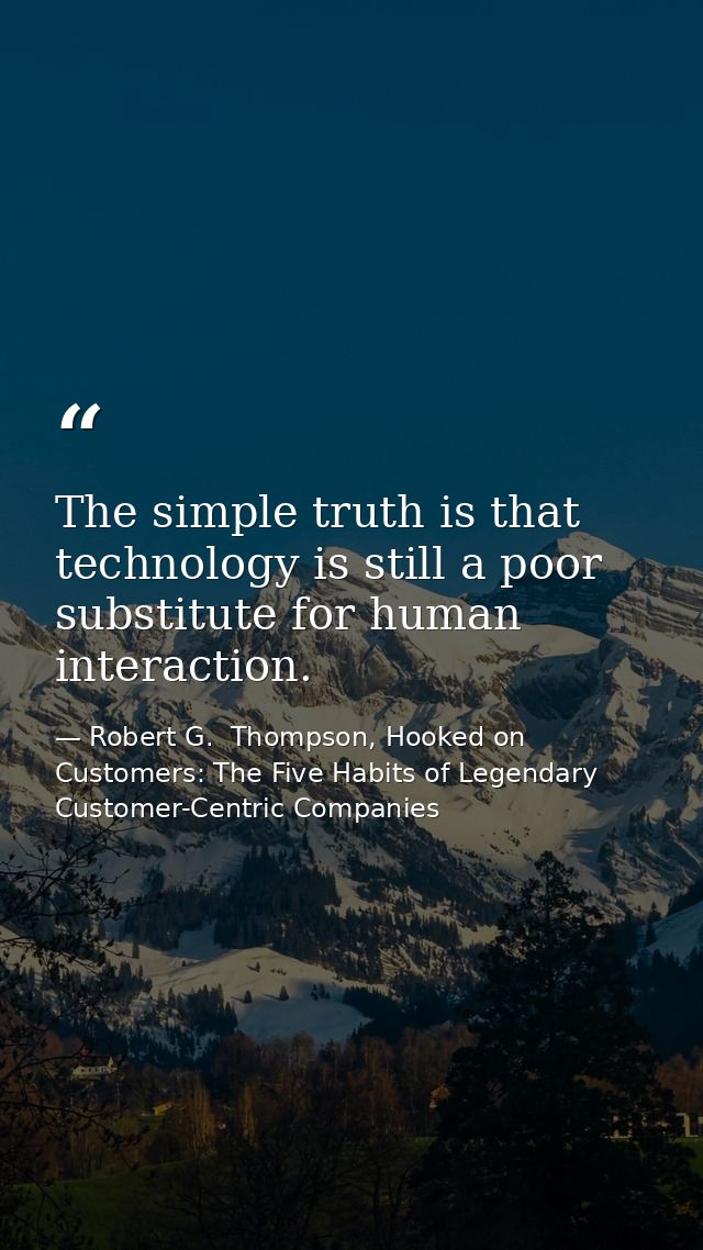 The simple truth is that technology is still a poor substitute for human interaction. — Robert G.  Thompson, Hooked on Customers: The Five Habits of Legendary Customer-Centric Companies