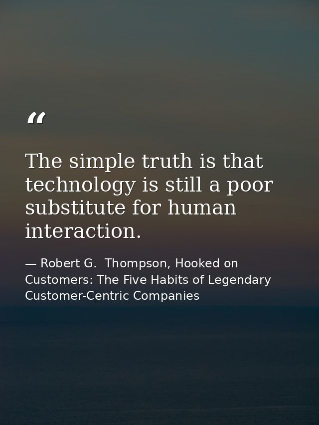 The simple truth is that technology is still a poor substitute for human interaction. — Robert G.  Thompson, Hooked on Customers: The Five Habits of Legendary Customer-Centric Companies
