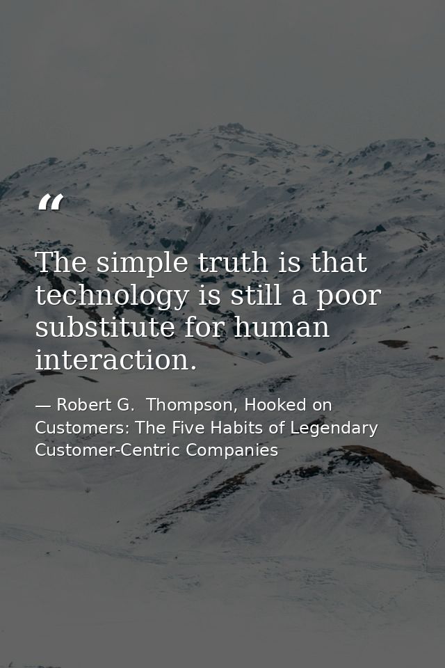 The simple truth is that technology is still a poor substitute for human interaction. — Robert G.  Thompson, Hooked on Customers: The Five Habits of Legendary Customer-Centric Companies