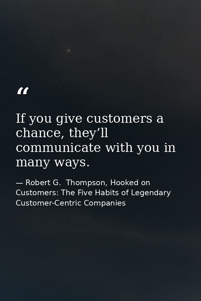If you give customers a chance, they’ll communicate with you in many ways. — Robert G.  Thompson, Hooked on Customers: The Five Habits of Legendary Customer-Centric Companies